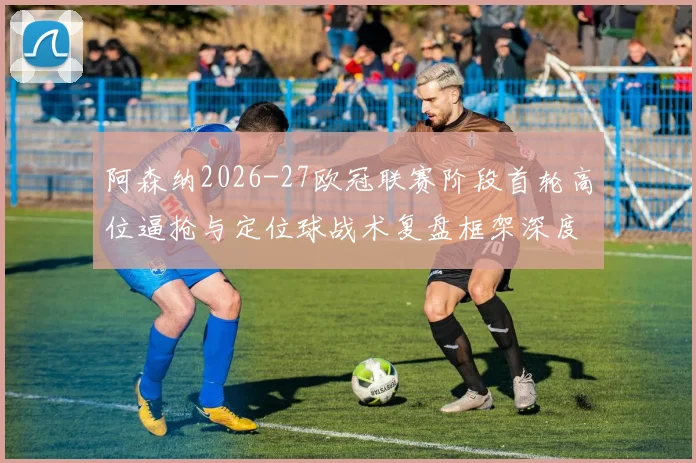 阿森纳2026-27欧冠联赛阶段首轮高位逼抢与定位球战术复盘框架深度观察