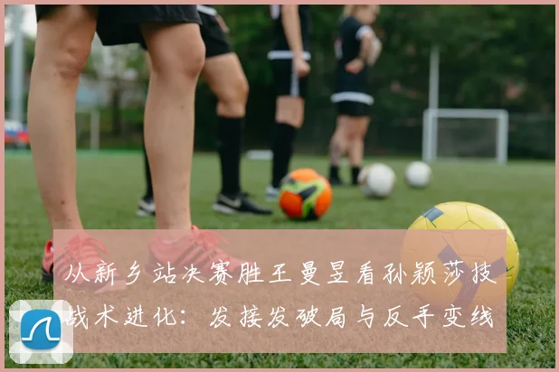 从新乡站决赛胜王曼昱看孙颖莎技战术进化：发接发破局与反手变线的关键作用