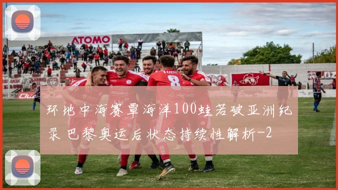 环地中海赛覃海洋100蛙若破亚洲纪录 巴黎奥运后状态持续性解析
