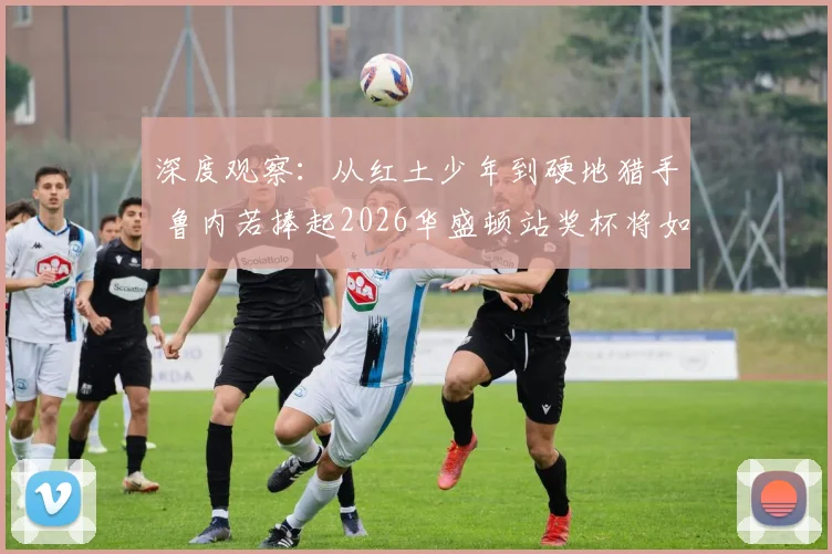 深度观察：从红土少年到硬地猎手 鲁内若捧起2026华盛顿站奖杯将如何改写竞争版图